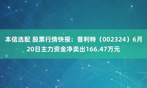 本信选配 股票行情快报：普利特（002324）6月20日主力资金净卖出166.47万元