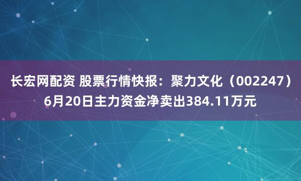 长宏网配资 股票行情快报：聚力文化（002247）6月20日主力资金净卖出384.11万元
