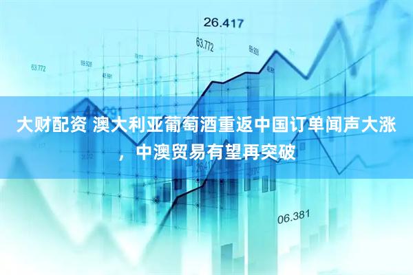 大财配资 澳大利亚葡萄酒重返中国订单闻声大涨，中澳贸易有望再突破