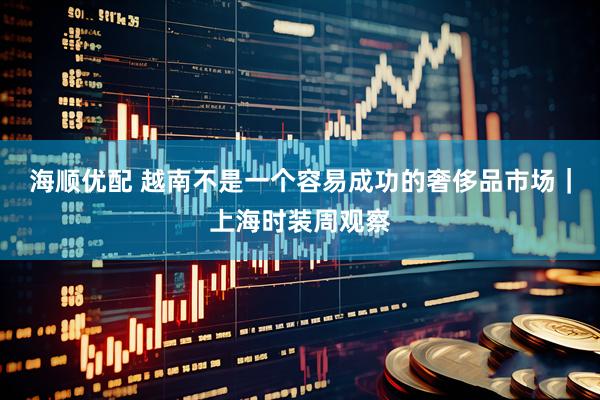 海顺优配 越南不是一个容易成功的奢侈品市场｜上海时装周观察