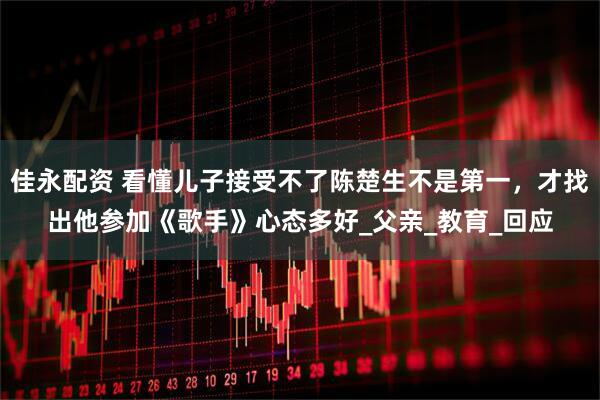 佳永配资 看懂儿子接受不了陈楚生不是第一，才找出他参加《歌手》心态多好_父亲_教育_回应