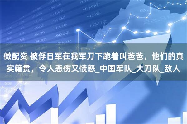 微配资 被俘日军在我军刀下跪着叫爸爸，他们的真实籍贯，令人悲伤又愤怒_中国军队_大刀队_敌人