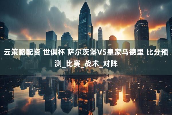 云策略配资 世俱杯 萨尔茨堡VS皇家马德里 比分预测_比赛_战术_对阵