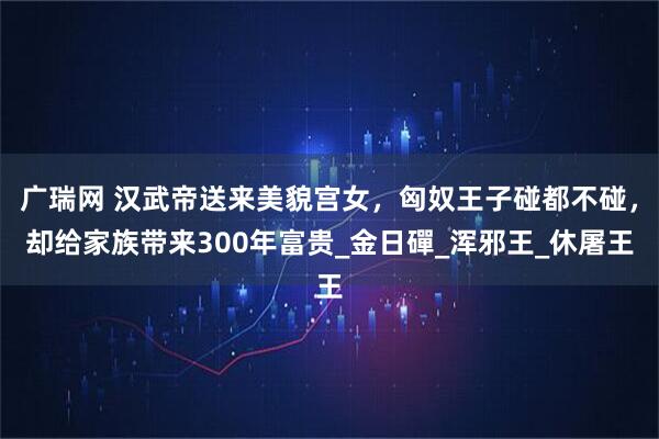广瑞网 汉武帝送来美貌宫女，匈奴王子碰都不碰，却给家族带来300年富贵_金日磾_浑邪王_休屠王