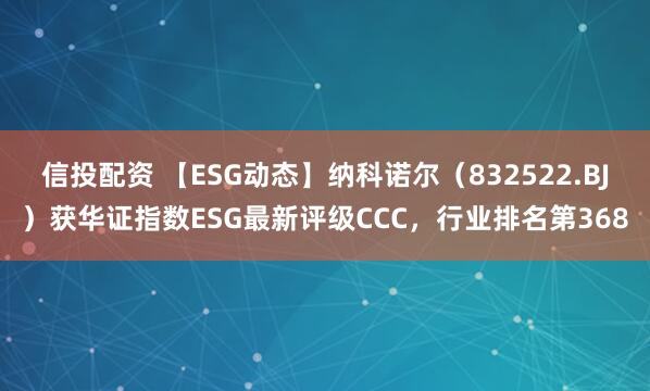 信投配资 【ESG动态】纳科诺尔（832522.BJ）获华证指数ESG最新评级CCC，行业排名第368