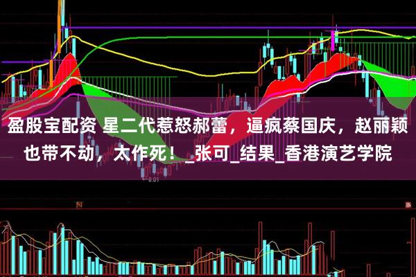 盈股宝配资 星二代惹怒郝蕾，逼疯蔡国庆，赵丽颖也带不动，太作死！_张可_结果_香港演艺学院