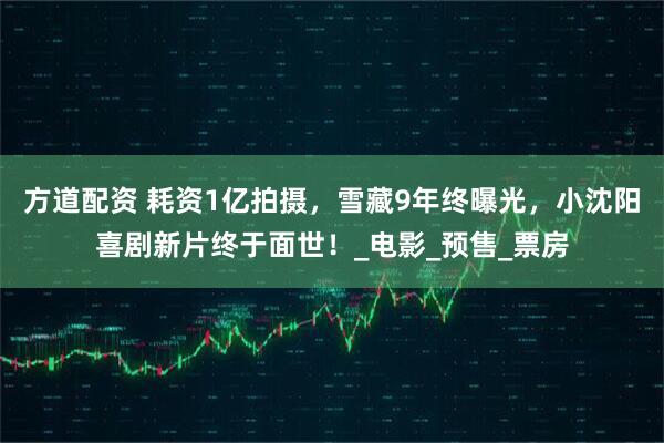 方道配资 耗资1亿拍摄，雪藏9年终曝光，小沈阳喜剧新片终于面世！_电影_预售_票房