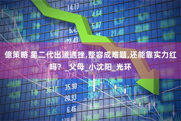 億策略 星二代出道遇挫,整容成难题,还能靠实力红吗？_父母_小沈阳_光环