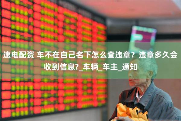 速电配资 车不在自己名下怎么查违章？违章多久会收到信息?_车辆_车主_通知