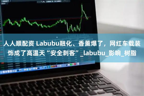 人人顺配资 Labubu融化、香薰爆了，网红车载装饰成了高温天“安全刺客”_labubu_影响_树脂