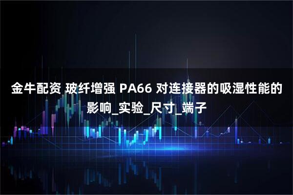 金牛配资 玻纤增强 PA66 对连接器的吸湿性能的影响_实验_尺寸_端子