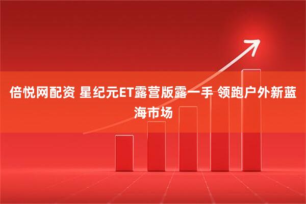 倍悦网配资 星纪元ET露营版露一手 领跑户外新蓝海市场