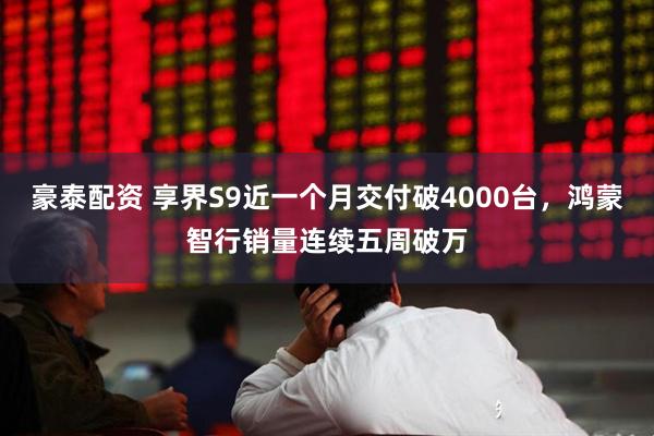 豪泰配资 享界S9近一个月交付破4000台，鸿蒙智行销量连续五周破万