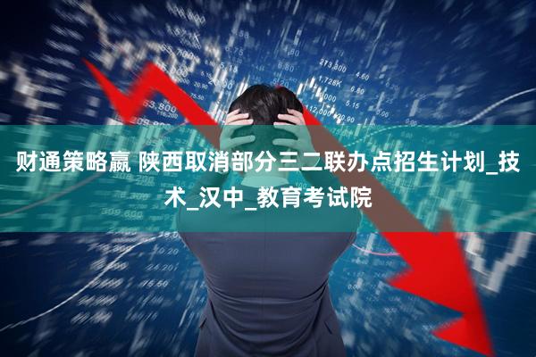 财通策略嬴 陕西取消部分三二联办点招生计划_技术_汉中_教育考试院