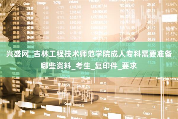 兴盛网  吉林工程技术师范学院成人专科需要准备哪些资料_考生_复印件_要求