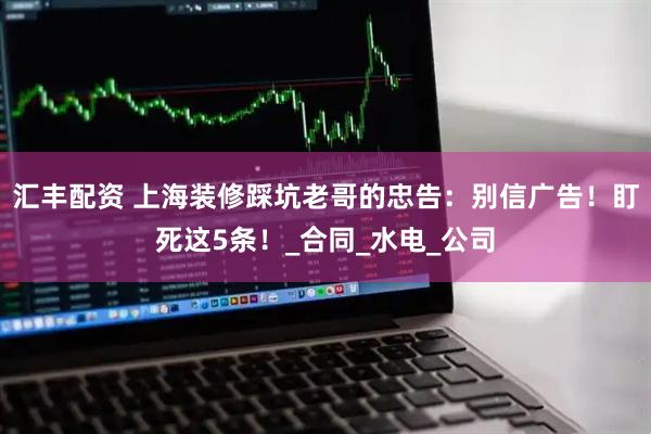 汇丰配资 上海装修踩坑老哥的忠告：别信广告！盯死这5条！_合同_水电_公司