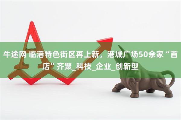 牛途网 临港特色街区再上新，港城广场50余家“首店”齐聚_科技_企业_创新型