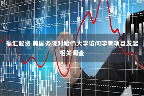 福汇配资 美国务院对哈佛大学访问学者项目发起相关调查