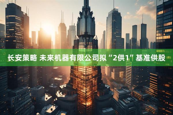 长安策略 未来机器有限公司拟“2供1”基准供股