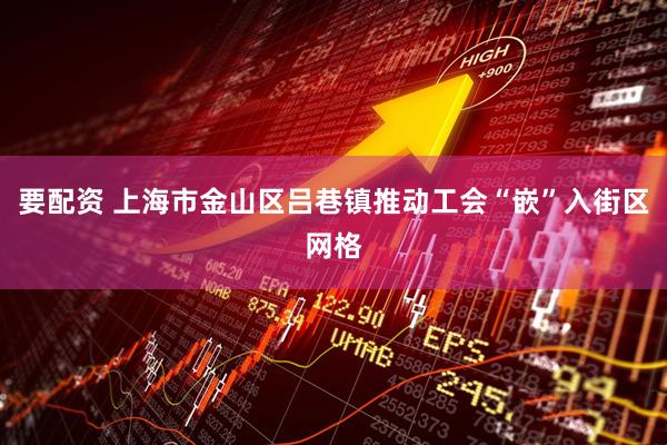 要配资 上海市金山区吕巷镇推动工会“嵌”入街区网格