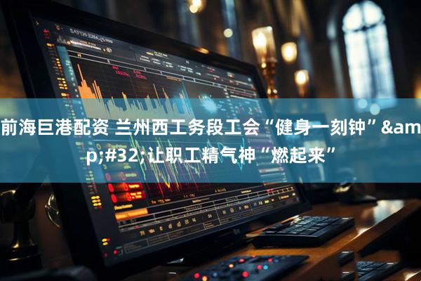 前海巨港配资 兰州西工务段工会“健身一刻钟”&#32;让职工精气神“燃起来”