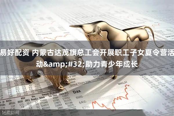 易好配资 内蒙古达茂旗总工会开展职工子女夏令营活动&#32;助力青少年成长