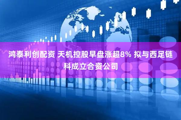 鸿泰利创配资 天机控股早盘涨超8% 拟与西足链科成立合资公司