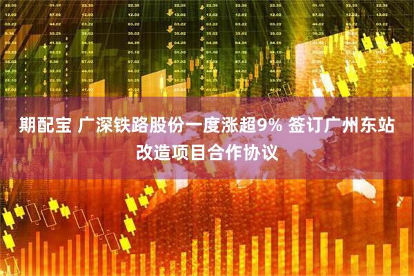 期配宝 广深铁路股份一度涨超9% 签订广州东站改造项目合作协议