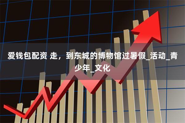 爱钱包配资 走，到东城的博物馆过暑假_活动_青少年_文化
