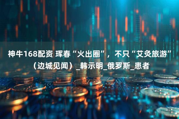 神牛168配资 珲春“火出圈”，不只“艾灸旅游”（边城见闻）_韩示明_俄罗斯_患者
