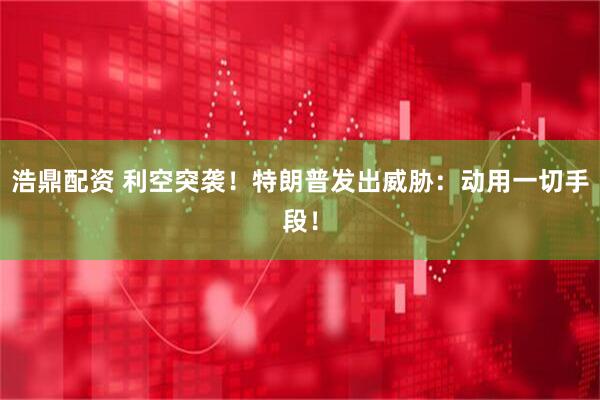 浩鼎配资 利空突袭！特朗普发出威胁：动用一切手段！