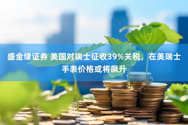 盛金缘证券 美国对瑞士征收39%关税，在美瑞士手表价格或将飙升
