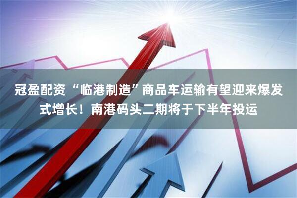 冠盈配资 “临港制造”商品车运输有望迎来爆发式增长！南港码头二期将于下半年投运