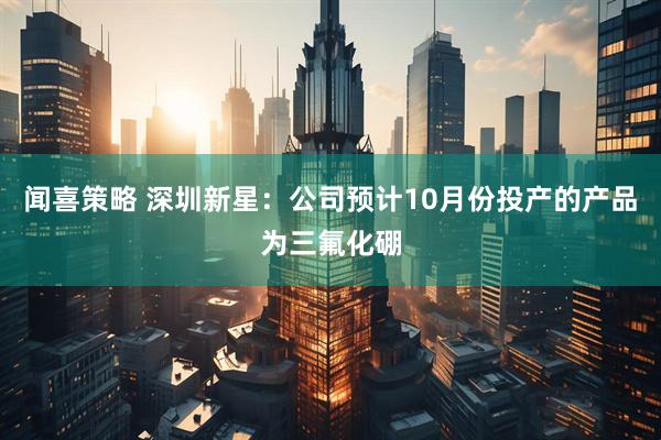 闻喜策略 深圳新星：公司预计10月份投产的产品为三氟化硼