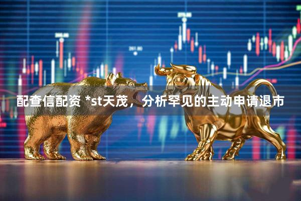 配查信配资 *st天茂，分析罕见的主动申请退市