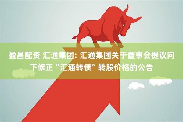 盈昌配资 汇通集团: 汇通集团关于董事会提议向下修正“汇通转债”转股价格的公告