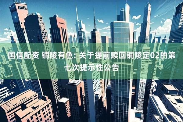 国信配资 铜陵有色: 关于提前赎回铜陵定02的第七次提示性公告