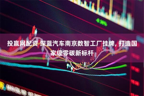 投赢网配资 深蓝汽车南京数智工厂挂牌, 打造国家级零碳新标杆