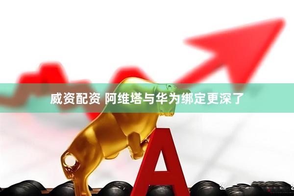威资配资 阿维塔与华为绑定更深了