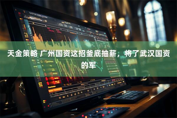 天金策略 广州国资这招釜底抽薪,将了武汉国资的军