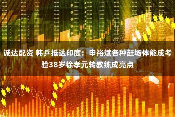 诚达配资 韩乒抵达印度：申裕斌各种赶场体能成考验38岁徐孝元转教练成亮点