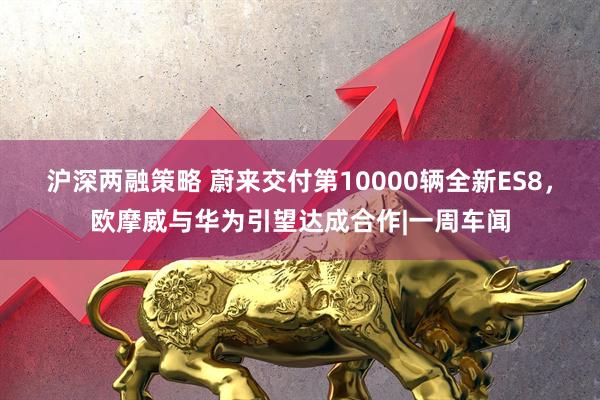 沪深两融策略 蔚来交付第10000辆全新ES8，欧摩威与华为引望达成合作|一周车闻
