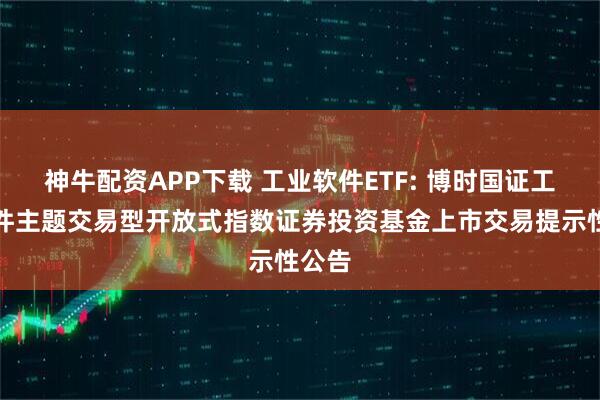 神牛配资APP下载 工业软件ETF: 博时国证工业软件主题交易型开放式指数证券投资基金上市交易提示性公告