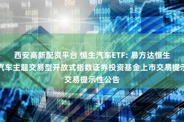 西安高新配资平台 恒生汽车ETF: 易方达恒生港股通汽车主题交易型开放式指数证券投资基金上市交易提示性公告