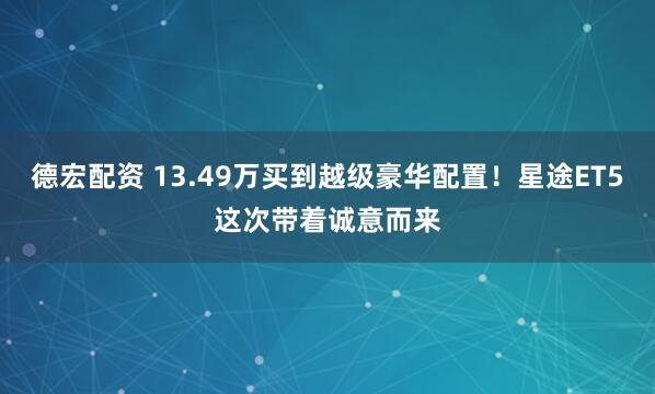 德宏配资 13.49万买到越级豪华配置！星途ET5这次带着诚意而来