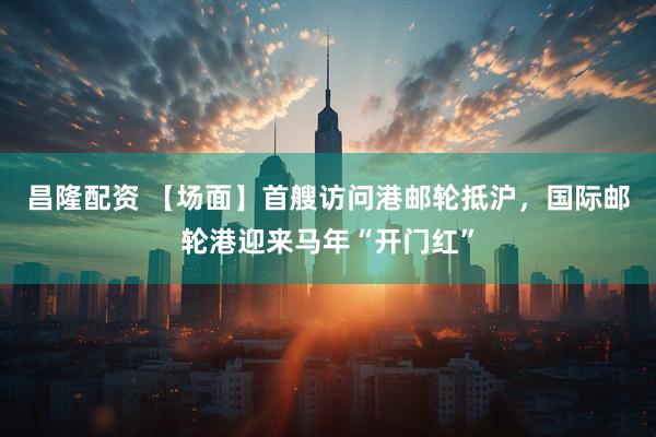 昌隆配资 【场面】首艘访问港邮轮抵沪，国际邮轮港迎来马年“开门红”
