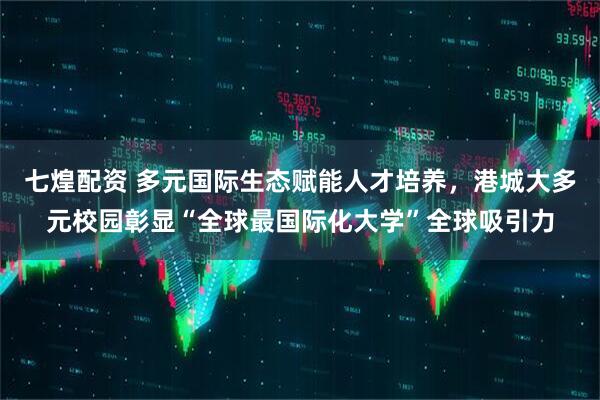 七煌配资 多元国际生态赋能人才培养，港城大多元校园彰显“全球最国际化大学”全球吸引力