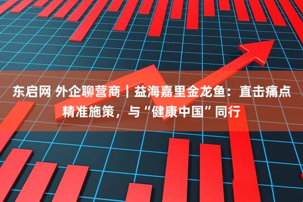 东启网 外企聊营商｜益海嘉里金龙鱼：直击痛点精准施策，与“健康中国”同行
